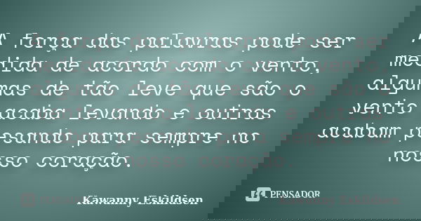 A força das palavras pode ser medida de acordo com o vento, algumas de tão leve que são o vento acaba levando e outras acabam pesando para sempre no nosso coraç... Frase de Kawanny Eskildsen.