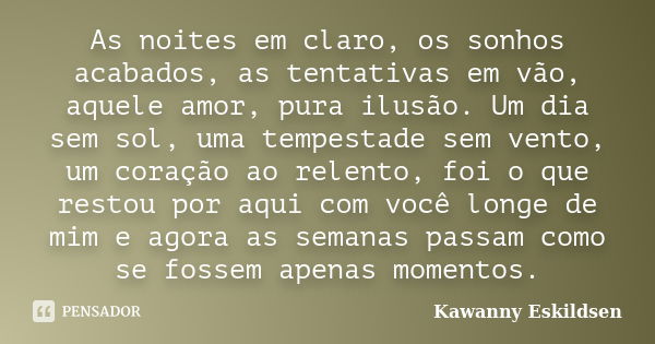 As noites em claro, os sonhos acabados, as tentativas em vão, aquele amor, pura ilusão. Um dia sem sol, uma tempestade sem vento, um coração ao relento, foi o q... Frase de Kawanny Eskildsen.