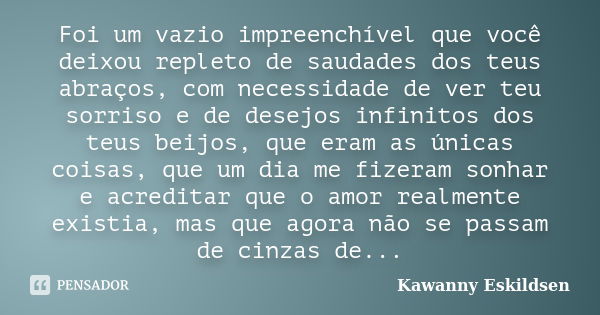 Foi um vazio impreenchível que você deixou repleto de saudades dos teus abraços, com necessidade de ver teu sorriso e de desejos infinitos dos teus beijos, que ... Frase de Kawanny Eskildsen.