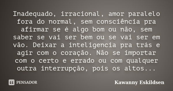 Inadequado, irracional, amor paralelo fora do normal, sem consciência pra afirmar se é algo bom ou não, sem saber se vai ser bem ou se vai ser em vão. Deixar a ... Frase de Kawanny Eskildsen.