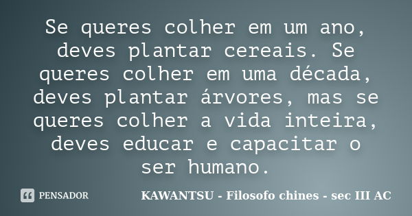 Se queres colher em um ano, deves plantar cereais. Se queres colher em uma década, deves plantar árvores, mas se queres colher a vida inteira, deves educar e ca... Frase de KAWANTSU - Filosofo chines - sec III AC.