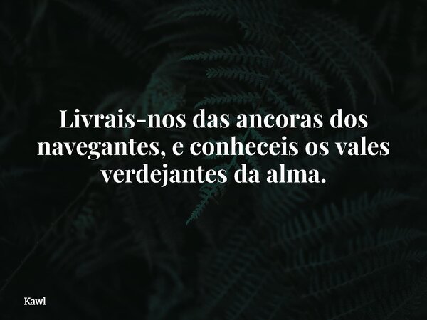 Livrais-nos das ancoras dos navegantes, e conheceis os vales verdejantes da alma.... Frase de Kawl.