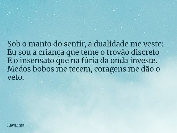 Sob o manto do sentir, a dualidade me veste: Eu sou a criança que teme o trovão discreto E o insensato que na fúria da onda investe. Medos bobos me tecem, corag... Frase de KawLima.