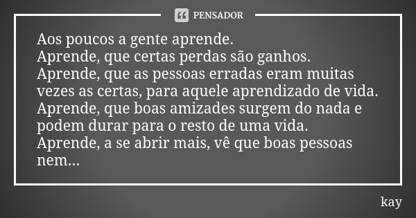 Aos poucos a gente aprende. Aprende, que certas perdas são ganhos. Aprende, que as pessoas erradas eram muitas vezes as certas, para aquele aprendizado de vida.... Frase de kay.