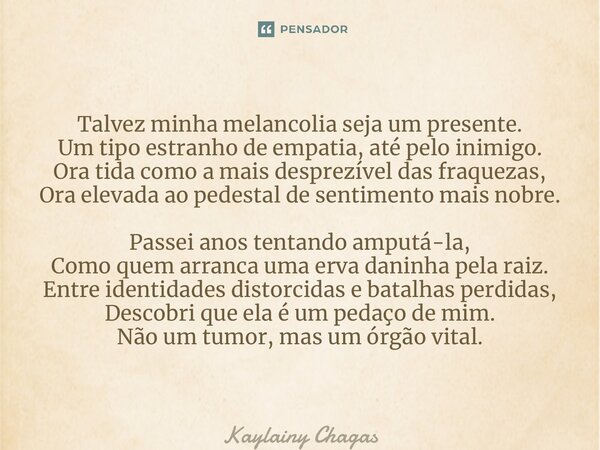 ⁠Talvez minha melancolia seja um presente. Um tipo estranho de empatia, até pelo inimigo. Ora tida como a mais desprezível das fraquezas, Ora elevada ao pedesta... Frase de Kaylainy Chagas.