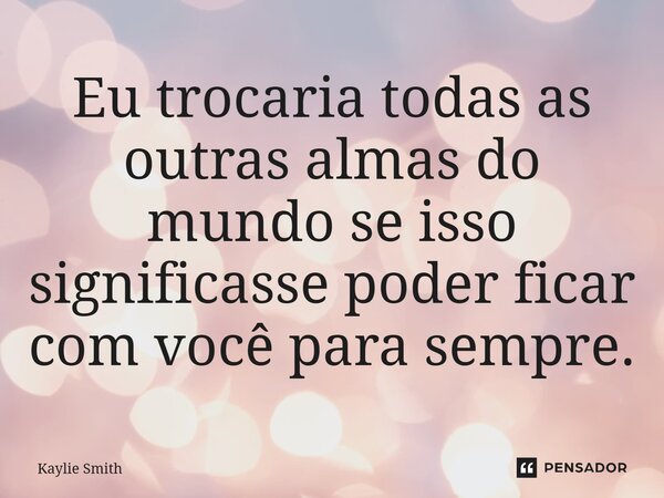 ⁠Eu trocaria todas as outras almas do mundo se isso significasse poder ficar com você para sempre.... Frase de Kaylie Smith.