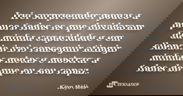 Irei surpreender pouco a pouco todos os que duvidaram da minha capacidade e em silencio irei conseguir atingir minhas metas e mostrar a todos do que eu sou capa... Frase de Kayo Mélo.