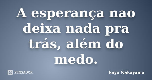 A esperança nao deixa nada pra trás, além do medo.... Frase de Kayo Nakayama.