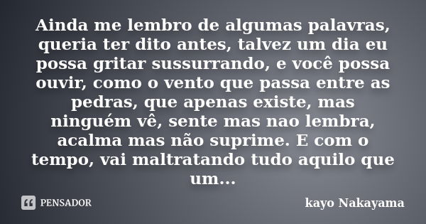 Ainda me lembro de algumas palavras, queria ter dito antes, talvez um dia eu possa gritar sussurrando, e você possa ouvir, como o vento que passa entre as pedra... Frase de Kayo Nakayama.