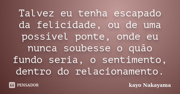 Talvez eu tenha escapado da felicidade, ou de uma possível ponte, onde eu nunca soubesse o quão fundo seria, o sentimento, dentro do relacionamento.... Frase de Kayo Nakayama.