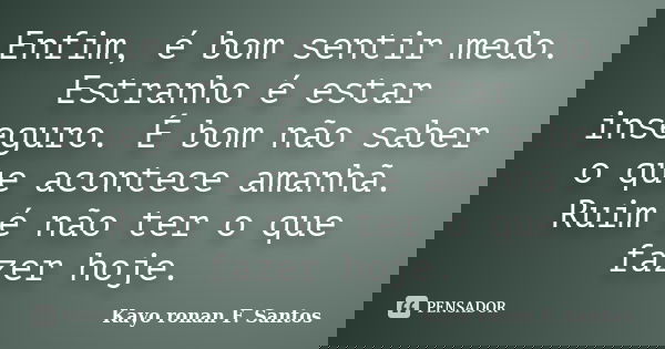 Enfim, é bom sentir medo. Estranho é estar inseguro. É bom não saber o que acontece amanhã. Ruim é não ter o que fazer hoje.... Frase de Kayo Ronan F. Santos.