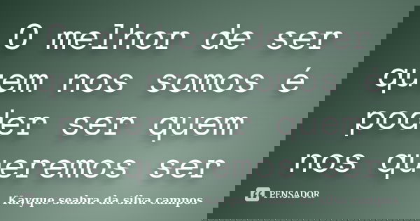 O melhor de ser quem nos somos é poder ser quem nos queremos ser... Frase de Kayque seabra da silva campos.
