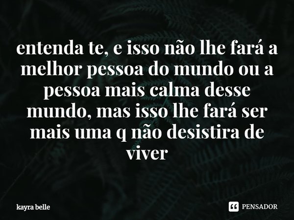 ⁠entenda te, e isso não lhe fará a melhor pessoa do mundo ou a pessoa mais calma desse mundo, mas isso lhe fará ser mais uma q não desistira de viver... Frase de kayra belle.