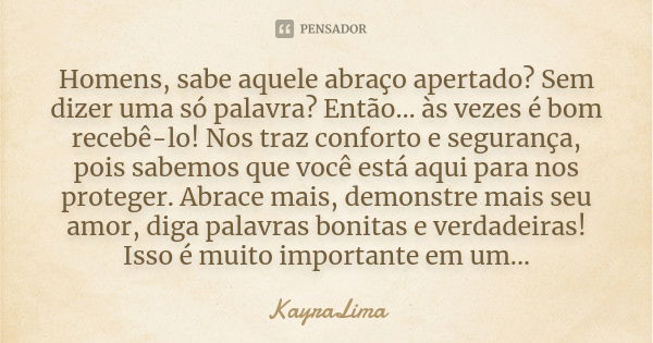 Homens, sabe aquele abraço apertado? Sem dizer uma só palavra? Então… às vezes é bom recebê-lo! Nos traz conforto e segurança, pois sabemos que você está aqui p... Frase de KayraLima.