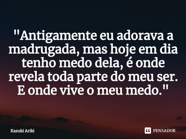 ⁠"Antigamente eu adorava a madrugada, mas hoje em dia tenho medo dela, é onde revela toda parte do meu ser. E onde vive o meu medo."... Frase de Kazuki Ariki.