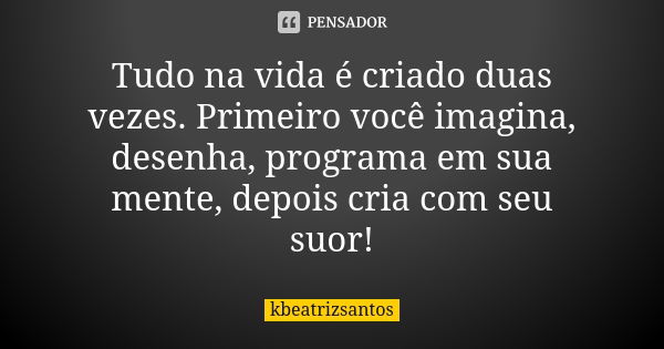 Tudo na vida é criado duas vezes. Primeiro você imagina, desenha, programa em sua mente, depois cria com seu suor!... Frase de kbeatrizsantos.