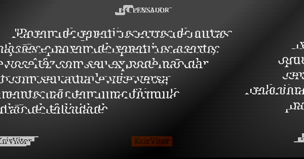 "Parem de repetir os erros de outras relações e parem de repetir os acertos, oque você fez com seu ex pode não dar certo com seu atual e vice versa, relaci... Frase de KcirVitor.