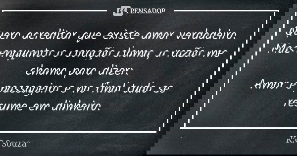 Quero acreditar que existe amor verdadeiro. Mas enquanto o coração clama, a razão me chama para dizer: Amor é passageiro e no final tudo se resume em dinheiro.... Frase de K.C Souza.