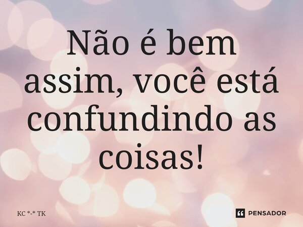 ⁠Não é bem assim, você está confundindo as coisas!... Frase de KC *-* TK.