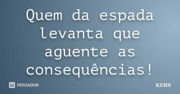 Quem da espada levanta que aguente as consequências!... Frase de KEBS.