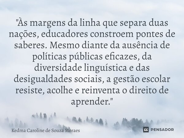 "Às margens da linha que separa duas nações, educadores constroem pontes de saberes. Mesmo diante da ausência de políticas públicas eficazes, da diversida... Frase de Kedma Caroline de Souza Moraes.