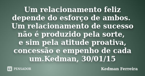 Um relacionamento feliz depende do esforço de ambos. Um relacionamento de sucesso não é produzido pela sorte, e sim pela atitude proativa, concessão e empenho d... Frase de Kedman Ferreira.