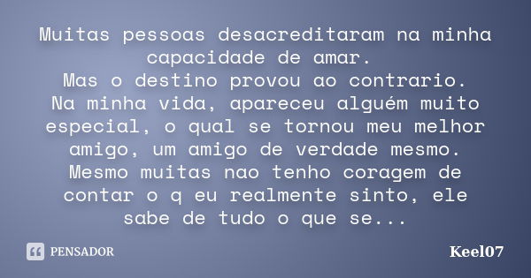 Muitas pessoas desacreditaram na minha capacidade de amar. Mas o destino provou ao contrario. Na minha vida, apareceu alguém muito especial, o qual se tornou me... Frase de Keel07.