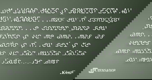 uM LUGAR MAIS Q BONITO ESTA AU MEU ACANSE...mas eu ñ consigo pegarrr...e correr para seu amo..sinto q vc me ama..mas as vezes acho q ñ..eu sei q te amo muitoo v... Frase de Keell.