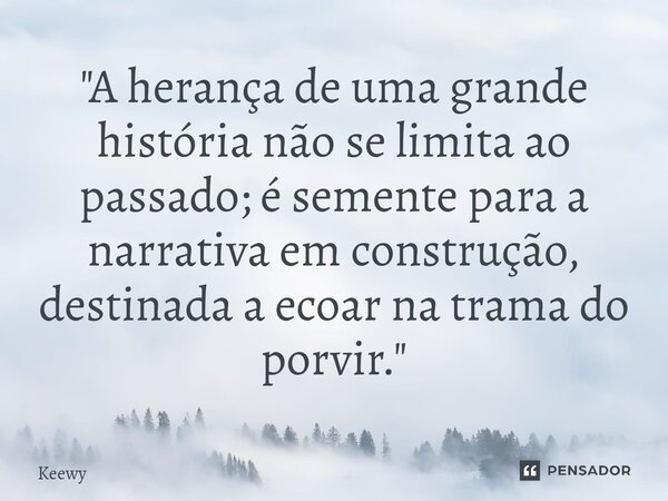 ⁠"A herança de uma grande história não se limita ao passado; é semente para a narrativa em construção, destinada a ecoar na trama do porvir."... Frase de Keewy.
