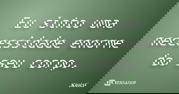 Eu sinto uma necessidade enorme do seu corpo.... Frase de Keicii.
