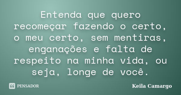 Entenda que quero recomeçar fazendo o certo, o meu certo, sem mentiras, enganações e falta de respeito na minha vida, ou seja, longe de você.... Frase de Keila Camargo.