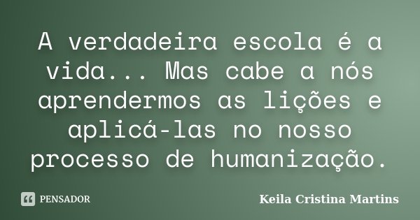 A verdadeira escola é a vida... Mas cabe a nós aprendermos as lições e aplicá-las no nosso processo de humanização.... Frase de Keila Cristina Martins.