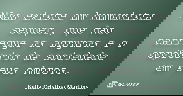 Não existe um humanista sequer, que não carregue as agruras e o opróbrio da sociedade em seus ombros.... Frase de Keila Cristina Martins.