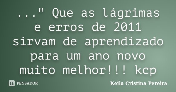 ..." Que as lágrimas e erros de 2011 sirvam de aprendizado para um ano novo muito melhor!!! kcp... Frase de Keila Cristina Pereira.