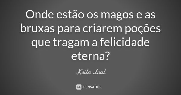 Onde estão os magos e as bruxas para criarem poções que tragam a felicidade eterna?... Frase de Keila Leal.