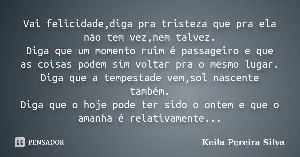 Vai felicidade,diga pra tristeza que pra ela não tem vez,nem talvez. Diga que um momento ruim é passageiro e que as coisas podem sim voltar pra o mesmo lugar. D... Frase de keila Pereira Silva.