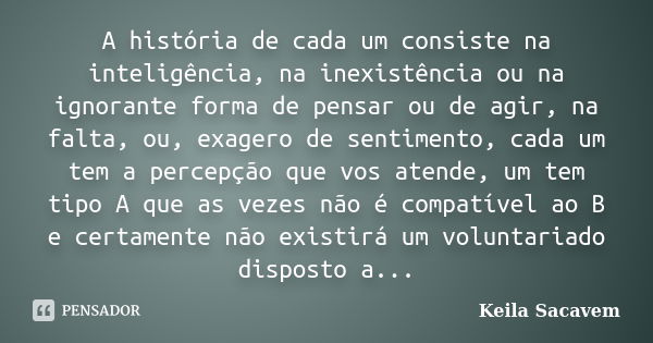 A história de cada um consiste na inteligência, na inexistência ou na ignorante forma de pensar ou de agir, na falta, ou, exagero de sentimento, cada um tem a p... Frase de Keila Sacavem.