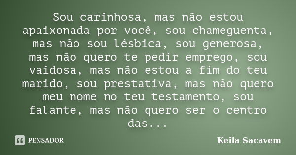 Sou carinhosa, mas não estou apaixonada por você, sou chameguenta, mas não sou lésbica, sou generosa, mas não quero te pedir emprego, sou vaidosa, mas não estou... Frase de Keila Sacavem.