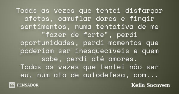 Todas as vezes que tentei disfarçar afetos, camuflar dores e fingir sentimentos, numa tentativa de me "fazer de forte", perdi oportunidades, perdi mom... Frase de Keila Sacavem.