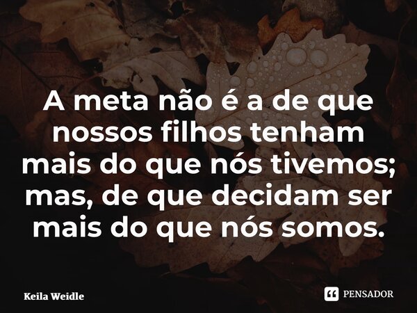 A meta não é a de que nossos filhos tenham mais do que nós tivemos; mas, de que decidam ser mais do que nós somos.... Frase de Keila Weidle.