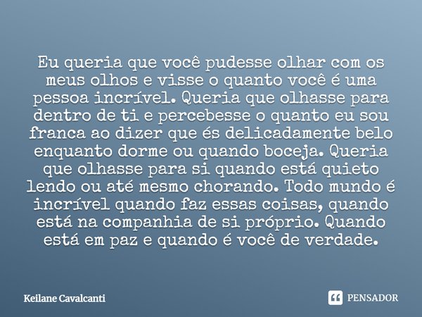 Eu queria que você pudesse olhar com os meus olhos e visse o quanto você é uma pessoa incrível. Queria que olhasse para dentro de ti e percebesse o quanto eu so... Frase de Keilane Cavalcanti.