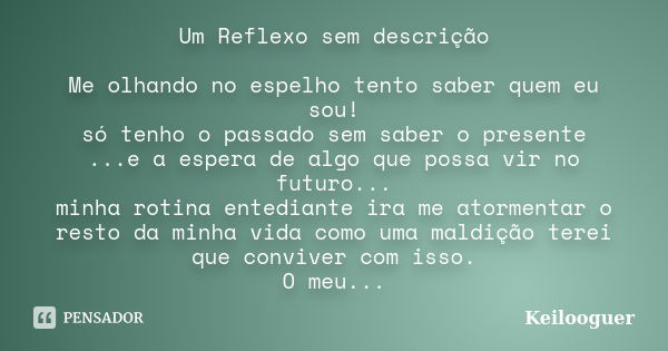 Um Reflexo sem descrição Me olhando no espelho tento saber quem eu sou! só tenho o passado sem saber o presente ...e a espera de algo que possa vir no futuro...... Frase de Keilooguer.