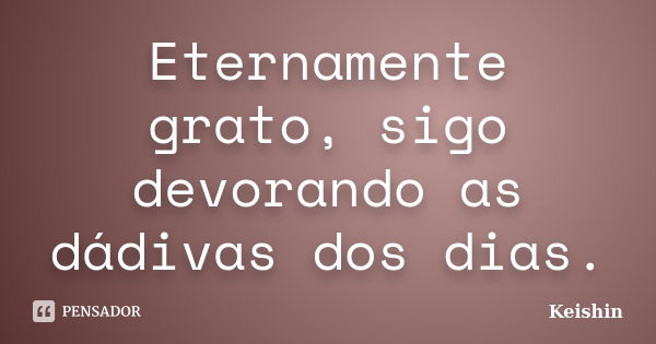 Eternamente grato, sigo devorando as dádivas dos dias.... Frase de Keishin.