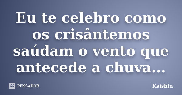 Eu te celebro como os crisântemos saúdam o vento que antecede a chuva...... Frase de Keishin.