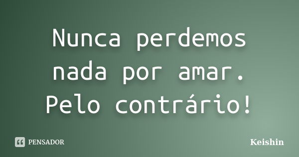 Nunca perdemos nada por amar. Pelo contrário!... Frase de Keishin.