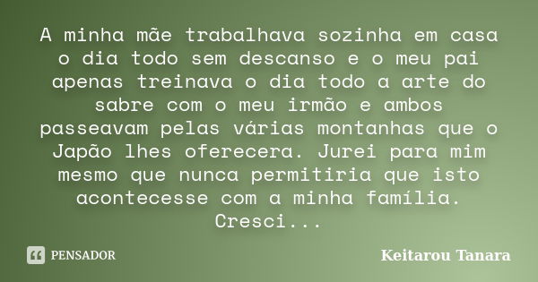 A minha mãe trabalhava sozinha em casa o dia todo sem descanso e o meu pai apenas treinava o dia todo a arte do sabre com o meu irmão e ambos passeavam pelas vá... Frase de Keitarou Tanara.