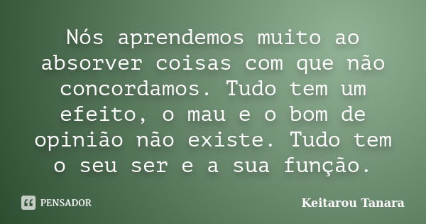 Nós aprendemos muito ao absorver coisas com que não concordamos. Tudo tem um efeito, o mau e o bom de opinião não existe. Tudo tem o seu ser e a sua função.... Frase de Keitarou Tanara.