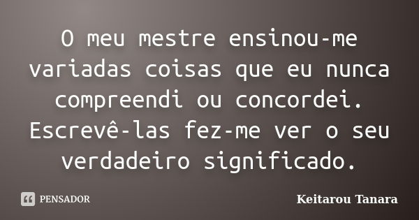 O meu mestre ensinou-me variadas coisas que eu nunca compreendi ou concordei. Escrevê-las fez-me ver o seu verdadeiro significado.... Frase de Keitarou Tanara.