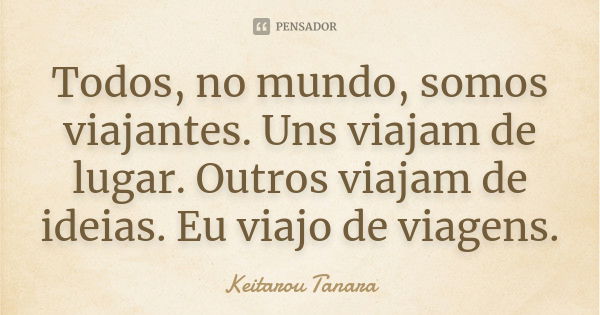 Todos, no mundo, somos viajantes. Uns viajam de lugar. Outros viajam de ideias. Eu viajo de viagens.... Frase de Keitarou Tanara.