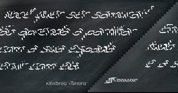 Você quer ser samurai? Então aprenda a partilhar tudo com a sua espada e a servir com ela.... Frase de Keitarou Tanara.